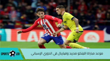 شاهد لايف.. موعد مباراة فياريال واتليتكو مدريد في الدوري الإسباني